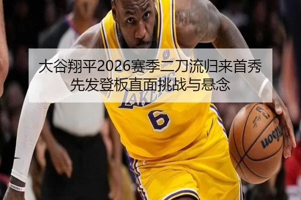 大谷翔平2026赛季二刀流归来首秀 先发登板直面挑战与悬念